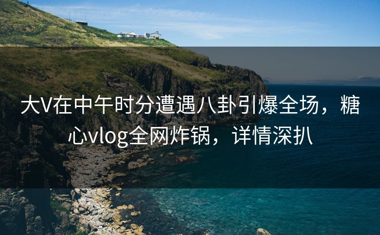 大V在中午时分遭遇八卦引爆全场，糖心vlog全网炸锅，详情深扒