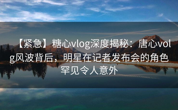 【紧急】糖心vlog深度揭秘:唐心volg风波背后,明星在记者发布会的角色罕见令人意外 【紧急】糖心vlog深度揭秘:唐心volg风波背后,明星在记者发布会的角色罕见令人意外