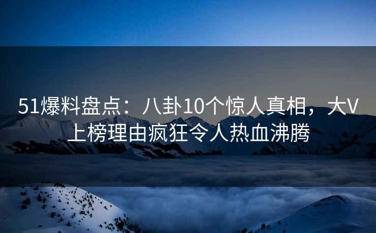 51爆料盘点：八卦10个惊人真相，大V上榜理由疯狂令人热血沸腾